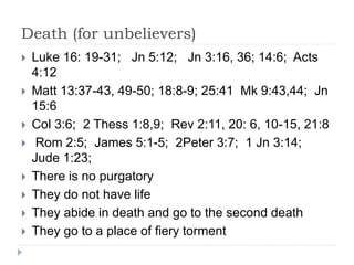 Death (for unbelievers)
 Luke 16: 19-31; Jn 5:12; Jn 3:16, 36; 14:6; Acts
4:12
 Matt 13:37-43, 49-50; 18:8-9; 25:41 Mk 9:43,44; Jn
15:6
 Col 3:6; 2 Thess 1:8,9; Rev 2:11, 20: 6, 10-15, 21:8
 Rom 2:5; James 5:1-5; 2Peter 3:7; 1 Jn 3:14;
Jude 1:23;
 There is no purgatory
 They do not have life
 They abide in death and go to the second death
 They go to a place of fiery torment
 