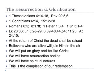 The Resurrection & Glorification
 1 Thessalonians 4:14-18, Rev 20:5,6
 1 Corinthians 6:14, 15:12-28
 Romans 6:5; 8:17ff; 1 Peter 1:3,4; 1 Jn 3:1-4;
 Lk 20:36; Jn 5:28-29; 6:39-40,44,54; 11:25; Ac
24:15;
 At the return of Christ the dead shall be raised
 Believers who are alive will join Him in the air
 We will put on glory and be like Christ
 We will have resurrection bodies
 We will have spiritual natures
 This is the completion of our redemption
 