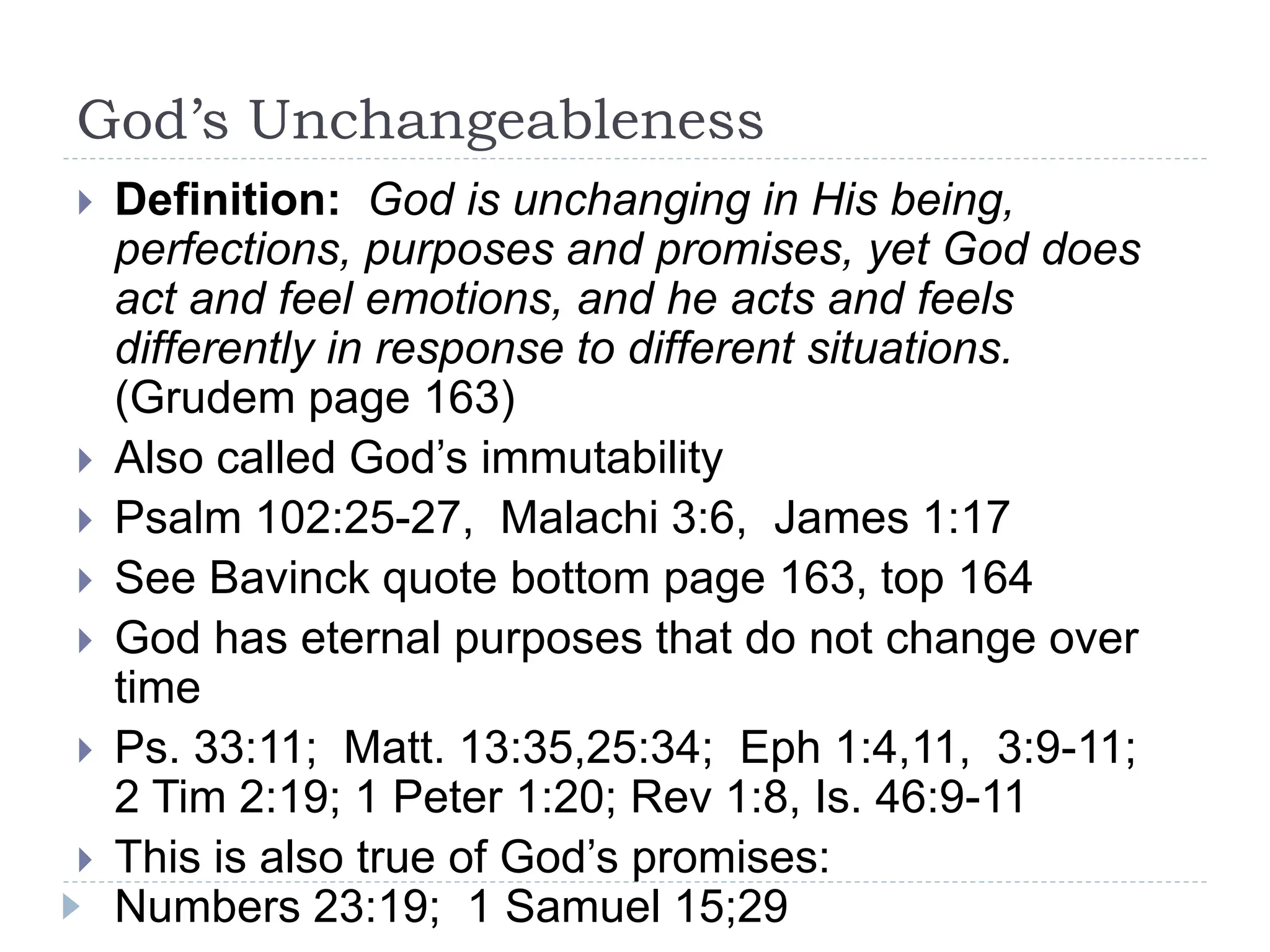 God’s Unchangeableness
 Definition: God is unchanging in His being,
perfections, purposes and promises, yet God does
act and feel emotions, and he acts and feels
differently in response to different situations.
(Grudem page 163)
 Also called God’s immutability
 Psalm 102:25-27, Malachi 3:6, James 1:17
 See Bavinck quote bottom page 163, top 164
 God has eternal purposes that do not change over
time
 Ps. 33:11; Matt. 13:35,25:34; Eph 1:4,11, 3:9-11;
2 Tim 2:19; 1 Peter 1:20; Rev 1:8, Is. 46:9-11
 This is also true of God’s promises:
Numbers 23:19; 1 Samuel 15;29
 