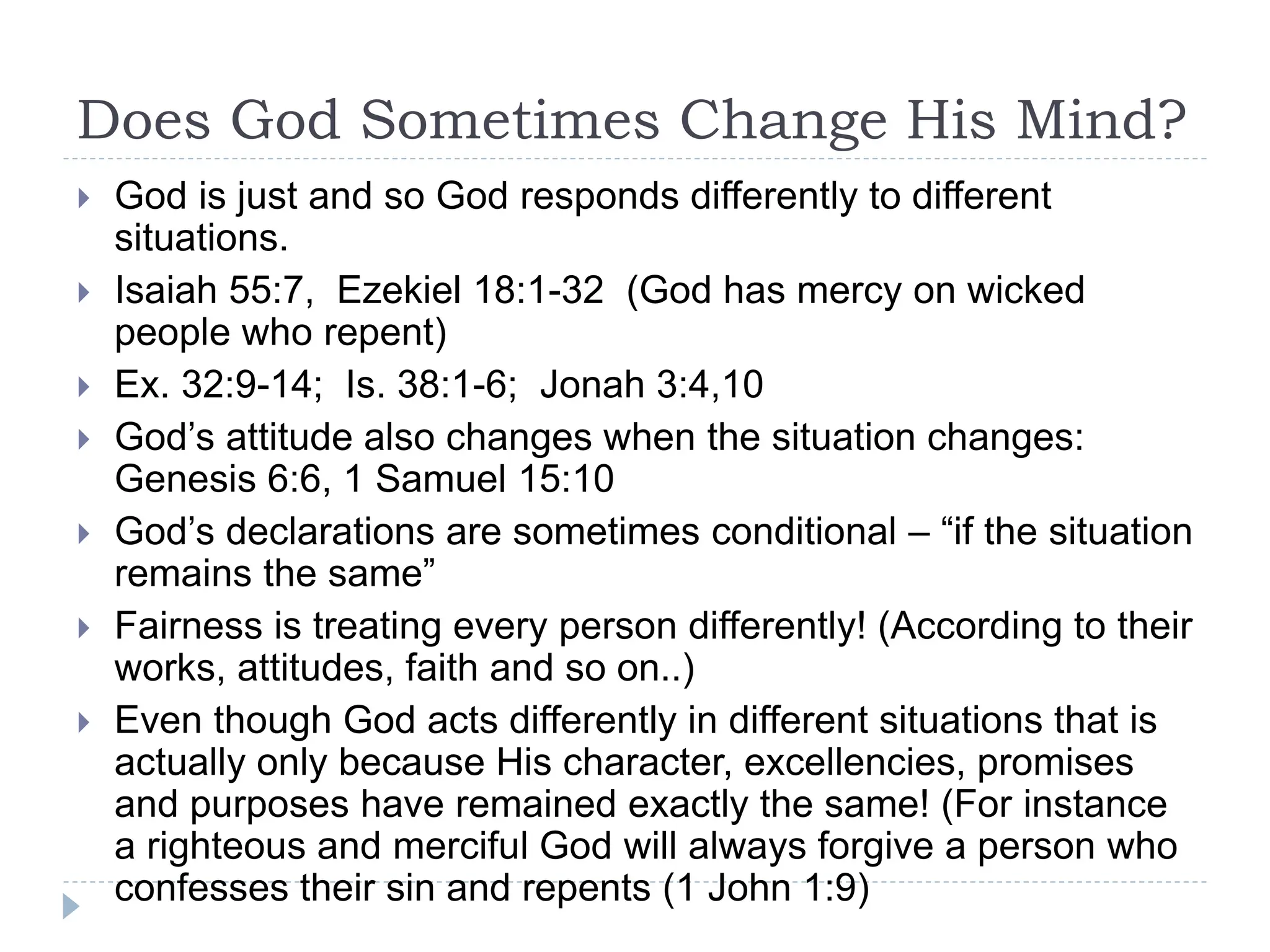 Does God Sometimes Change His Mind?
 God is just and so God responds differently to different
situations.
 Isaiah 55:7, Ezekiel 18:1-32 (God has mercy on wicked
people who repent)
 Ex. 32:9-14; Is. 38:1-6; Jonah 3:4,10
 God’s attitude also changes when the situation changes:
Genesis 6:6, 1 Samuel 15:10
 God’s declarations are sometimes conditional – “if the situation
remains the same”
 Fairness is treating every person differently! (According to their
works, attitudes, faith and so on..)
 Even though God acts differently in different situations that is
actually only because His character, excellencies, promises
and purposes have remained exactly the same! (For instance
a righteous and merciful God will always forgive a person who
confesses their sin and repents (1 John 1:9)
 