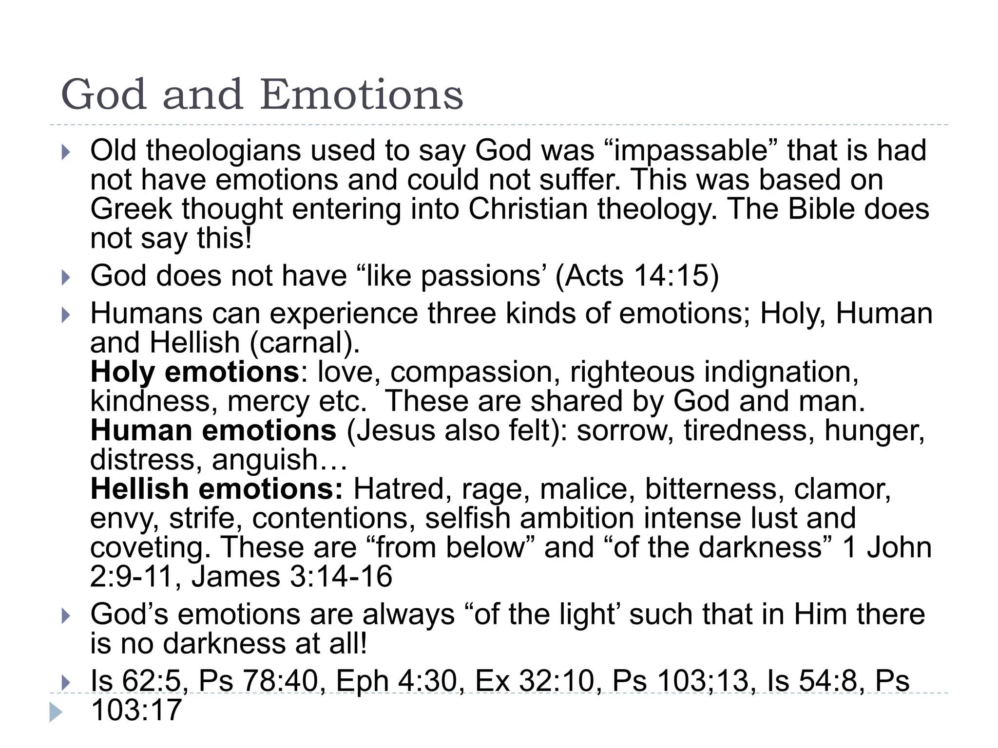 God and Emotions
 Old theologians used to say God was “impassable” that is had
not have emotions and could not suffer. This was based on
Greek thought entering into Christian theology. The Bible does
not say this!
 God does not have “like passions’ (Acts 14:15)
 Humans can experience three kinds of emotions; Holy, Human
and Hellish (carnal).
Holy emotions: love, compassion, righteous indignation,
kindness, mercy etc. These are shared by God and man.
Human emotions (Jesus also felt): sorrow, tiredness, hunger,
distress, anguish…
Hellish emotions: Hatred, rage, malice, bitterness, clamor,
envy, strife, contentions, selfish ambition intense lust and
coveting. These are “from below” and “of the darkness” 1 John
2:9-11, James 3:14-16
 God’s emotions are always “of the light’ such that in Him there
is no darkness at all!
 Is 62:5, Ps 78:40, Eph 4:30, Ex 32:10, Ps 103;13, Is 54:8, Ps
103:17
 