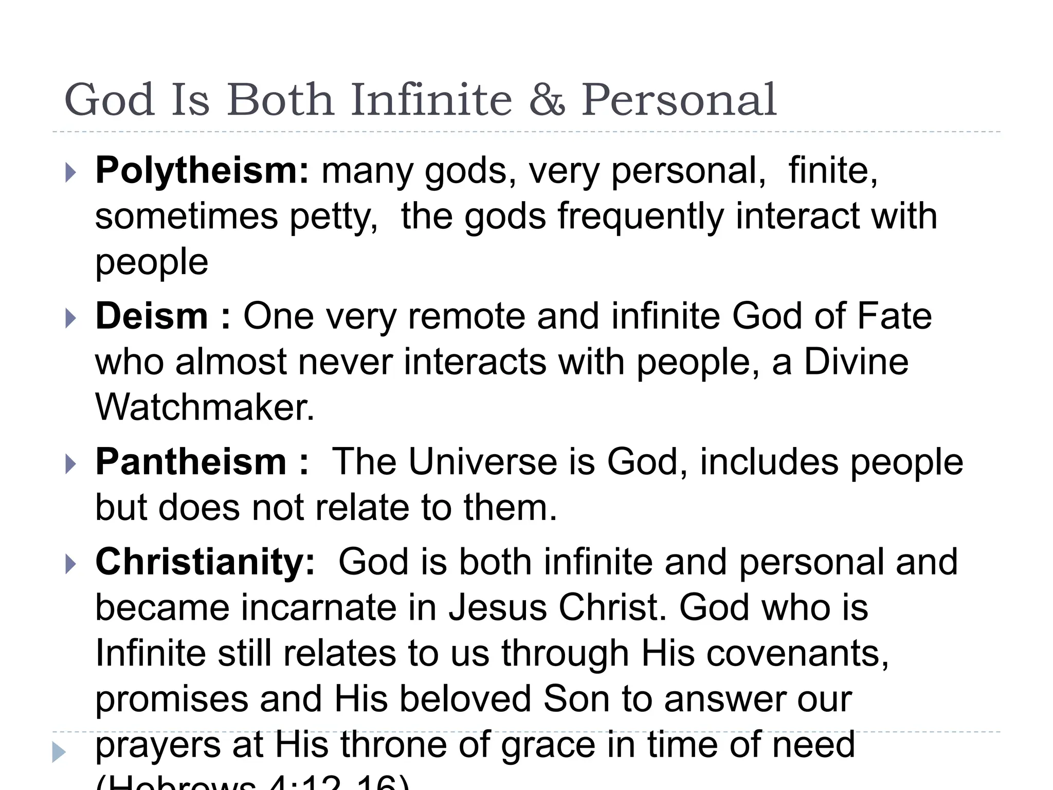 God Is Both Infinite & Personal
 Polytheism: many gods, very personal, finite,
sometimes petty, the gods frequently interact with
people
 Deism : One very remote and infinite God of Fate
who almost never interacts with people, a Divine
Watchmaker.
 Pantheism : The Universe is God, includes people
but does not relate to them.
 Christianity: God is both infinite and personal and
became incarnate in Jesus Christ. God who is
Infinite still relates to us through His covenants,
promises and His beloved Son to answer our
prayers at His throne of grace in time of need
 