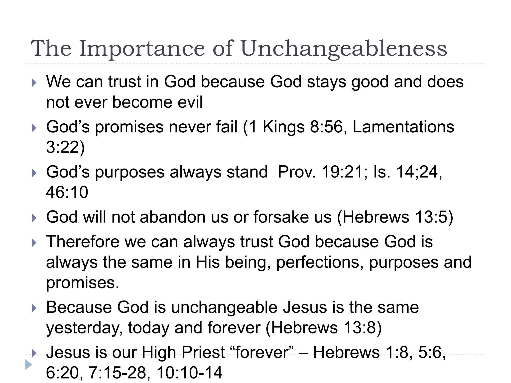 The Importance of Unchangeableness
 We can trust in God because God stays good and does
not ever become evil
 God’s promises never fail (1 Kings 8:56, Lamentations
3:22)
 God’s purposes always stand Prov. 19:21; Is. 14;24,
46:10
 God will not abandon us or forsake us (Hebrews 13:5)
 Therefore we can always trust God because God is
always the same in His being, perfections, purposes and
promises.
 Because God is unchangeable Jesus is the same
yesterday, today and forever (Hebrews 13:8)
 Jesus is our High Priest “forever” – Hebrews 1:8, 5:6,
6:20, 7:15-28, 10:10-14
 