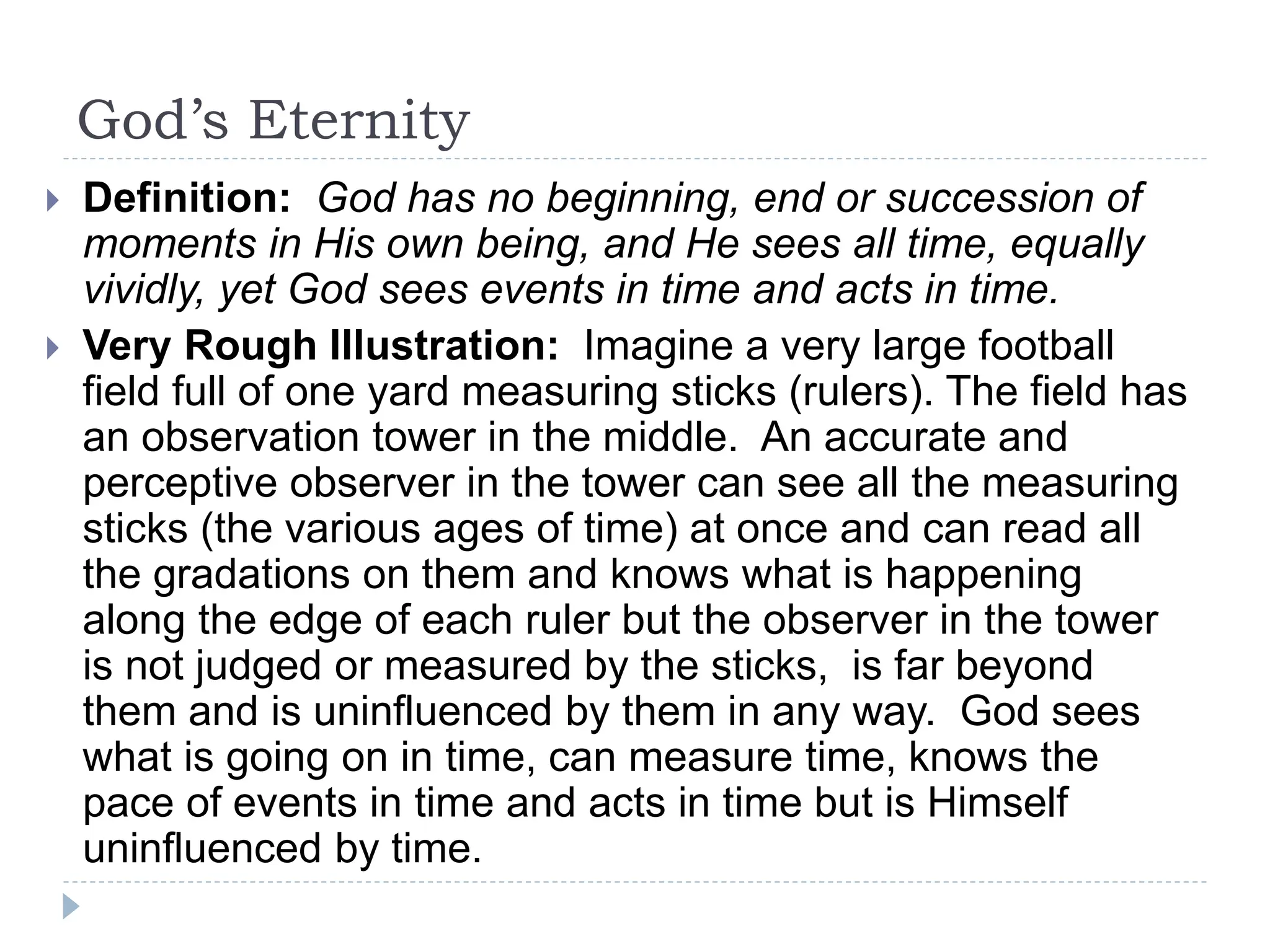 God’s Eternity
 Definition: God has no beginning, end or succession of
moments in His own being, and He sees all time, equally
vividly, yet God sees events in time and acts in time.
 Very Rough Illustration: Imagine a very large football
field full of one yard measuring sticks (rulers). The field has
an observation tower in the middle. An accurate and
perceptive observer in the tower can see all the measuring
sticks (the various ages of time) at once and can read all
the gradations on them and knows what is happening
along the edge of each ruler but the observer in the tower
is not judged or measured by the sticks, is far beyond
them and is uninfluenced by them in any way. God sees
what is going on in time, can measure time, knows the
pace of events in time and acts in time but is Himself
uninfluenced by time.
 
