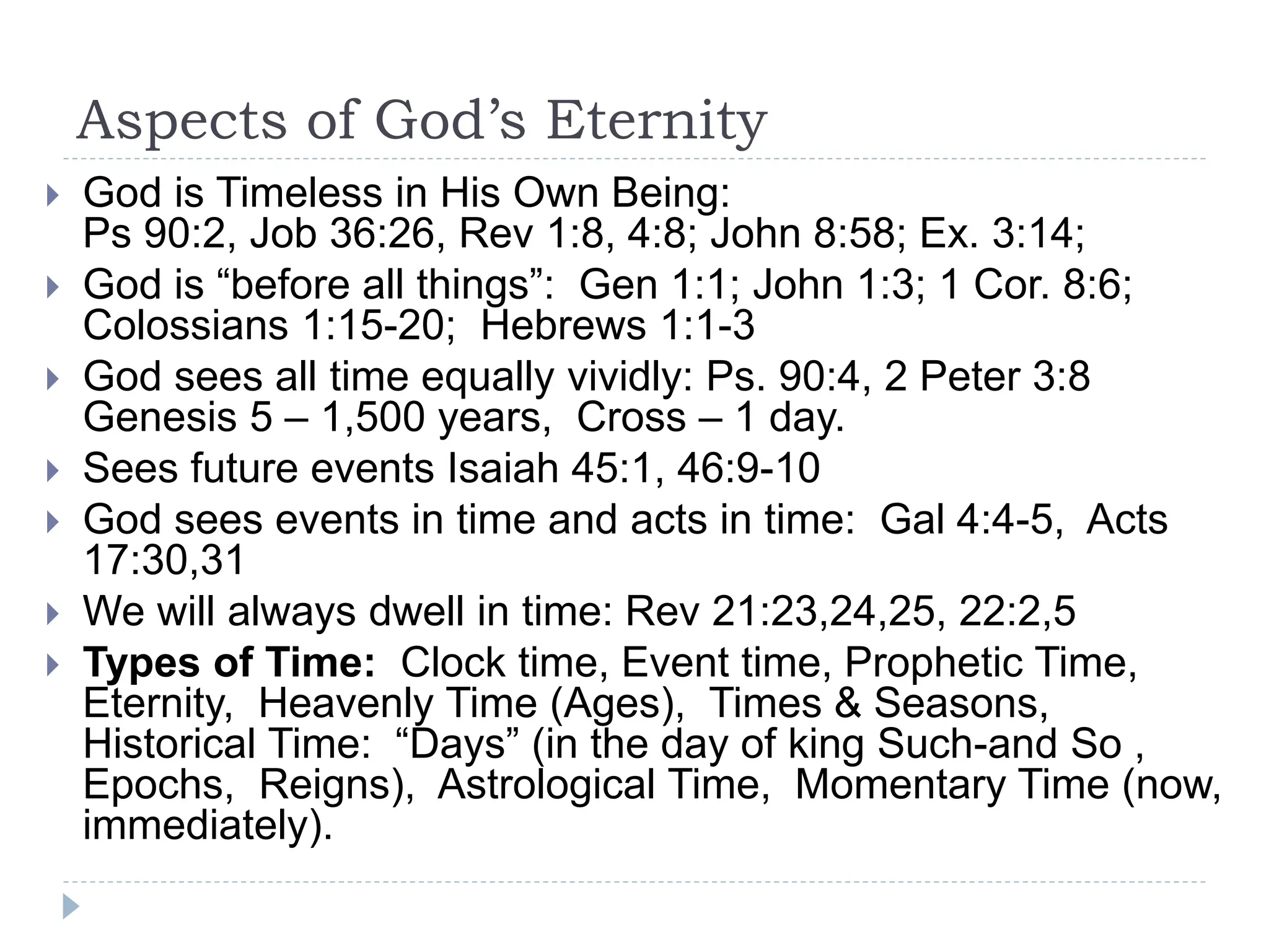 Aspects of God’s Eternity
 God is Timeless in His Own Being:
Ps 90:2, Job 36:26, Rev 1:8, 4:8; John 8:58; Ex. 3:14;
 God is “before all things”: Gen 1:1; John 1:3; 1 Cor. 8:6;
Colossians 1:15-20; Hebrews 1:1-3
 God sees all time equally vividly: Ps. 90:4, 2 Peter 3:8
Genesis 5 – 1,500 years, Cross – 1 day.
 Sees future events Isaiah 45:1, 46:9-10
 God sees events in time and acts in time: Gal 4:4-5, Acts
17:30,31
 We will always dwell in time: Rev 21:23,24,25, 22:2,5
 Types of Time: Clock time, Event time, Prophetic Time,
Eternity, Heavenly Time (Ages), Times & Seasons,
Historical Time: “Days” (in the day of king Such-and So ,
Epochs, Reigns), Astrological Time, Momentary Time (now,
immediately).
 