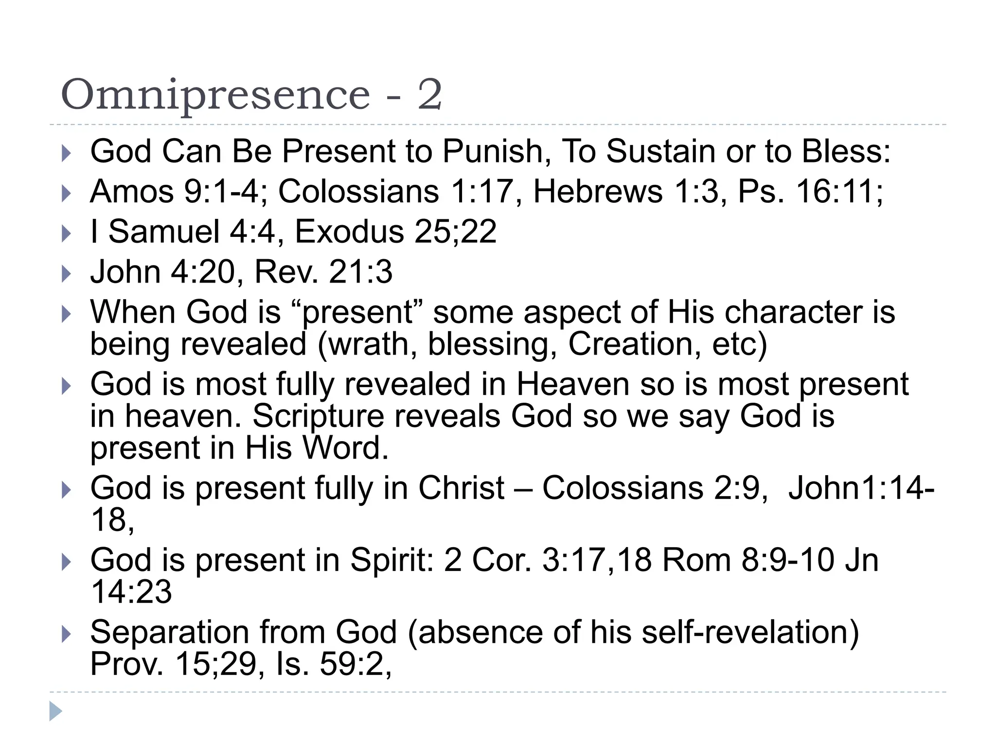 Omnipresence - 2
 God Can Be Present to Punish, To Sustain or to Bless:
 Amos 9:1-4; Colossians 1:17, Hebrews 1:3, Ps. 16:11;
 I Samuel 4:4, Exodus 25;22
 John 4:20, Rev. 21:3
 When God is “present” some aspect of His character is
being revealed (wrath, blessing, Creation, etc)
 God is most fully revealed in Heaven so is most present
in heaven. Scripture reveals God so we say God is
present in His Word.
 God is present fully in Christ – Colossians 2:9, John1:14-
18,
 God is present in Spirit: 2 Cor. 3:17,18 Rom 8:9-10 Jn
14:23
 Separation from God (absence of his self-revelation)
Prov. 15;29, Is. 59:2,
 