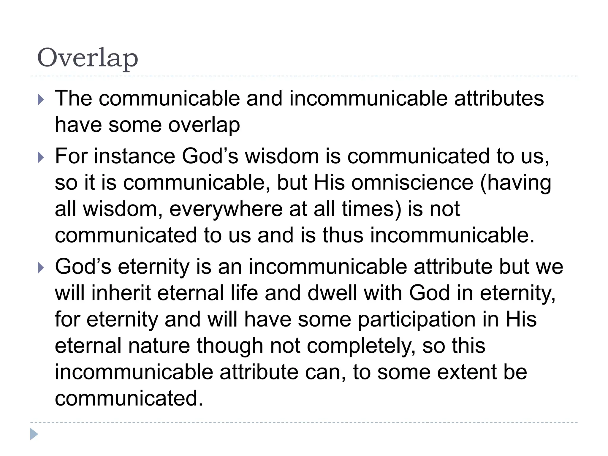Overlap
 The communicable and incommunicable attributes
have some overlap
 For instance God’s wisdom is communicated to us,
so it is communicable, but His omniscience (having
all wisdom, everywhere at all times) is not
communicated to us and is thus incommunicable.
 God’s eternity is an incommunicable attribute but we
will inherit eternal life and dwell with God in eternity,
for eternity and will have some participation in His
eternal nature though not completely, so this
incommunicable attribute can, to some extent be
communicated.
 