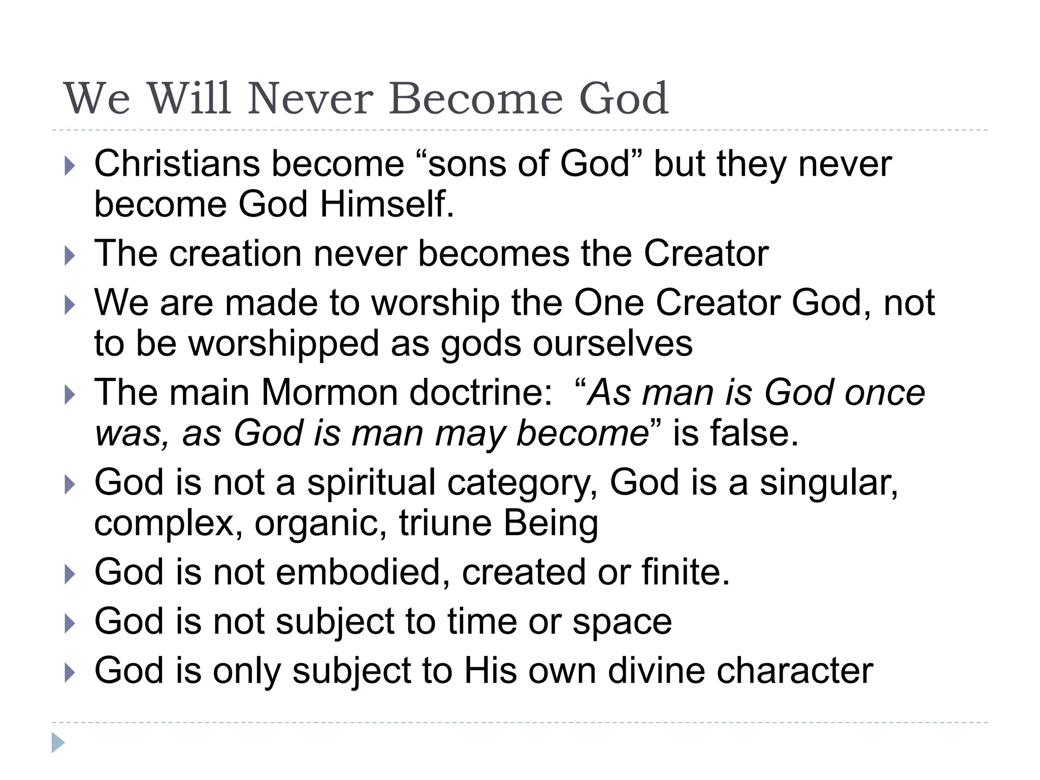 We Will Never Become God
 Christians become “sons of God” but they never
become God Himself.
 The creation never becomes the Creator
 We are made to worship the One Creator God, not
to be worshipped as gods ourselves
 The main Mormon doctrine: “As man is God once
was, as God is man may become” is false.
 God is not a spiritual category, God is a singular,
complex, organic, triune Being
 God is not embodied, created or finite.
 God is not subject to time or space
 God is only subject to His own divine character
 