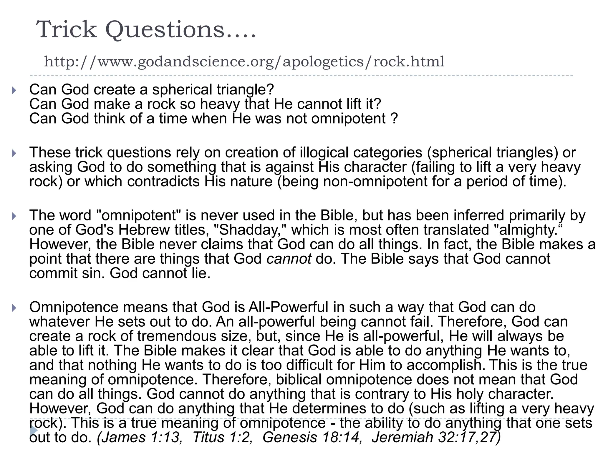 Trick Questions….
http://www.godandscience.org/apologetics/rock.html
 Can God create a spherical triangle?
Can God make a rock so heavy that He cannot lift it?
Can God think of a time when He was not omnipotent ?
 These trick questions rely on creation of illogical categories (spherical triangles) or
asking God to do something that is against His character (failing to lift a very heavy
rock) or which contradicts His nature (being non-omnipotent for a period of time).
 The word "omnipotent" is never used in the Bible, but has been inferred primarily by
one of God's Hebrew titles, "Shadday," which is most often translated "almighty.“
However, the Bible never claims that God can do all things. In fact, the Bible makes a
point that there are things that God cannot do. The Bible says that God cannot
commit sin. God cannot lie.
 Omnipotence means that God is All-Powerful in such a way that God can do
whatever He sets out to do. An all-powerful being cannot fail. Therefore, God can
create a rock of tremendous size, but, since He is all-powerful, He will always be
able to lift it. The Bible makes it clear that God is able to do anything He wants to,
and that nothing He wants to do is too difficult for Him to accomplish. This is the true
meaning of omnipotence. Therefore, biblical omnipotence does not mean that God
can do all things. God cannot do anything that is contrary to His holy character.
However, God can do anything that He determines to do (such as lifting a very heavy
rock). This is a true meaning of omnipotence - the ability to do anything that one sets
out to do. (James 1:13, Titus 1:2, Genesis 18:14, Jeremiah 32:17,27)
 