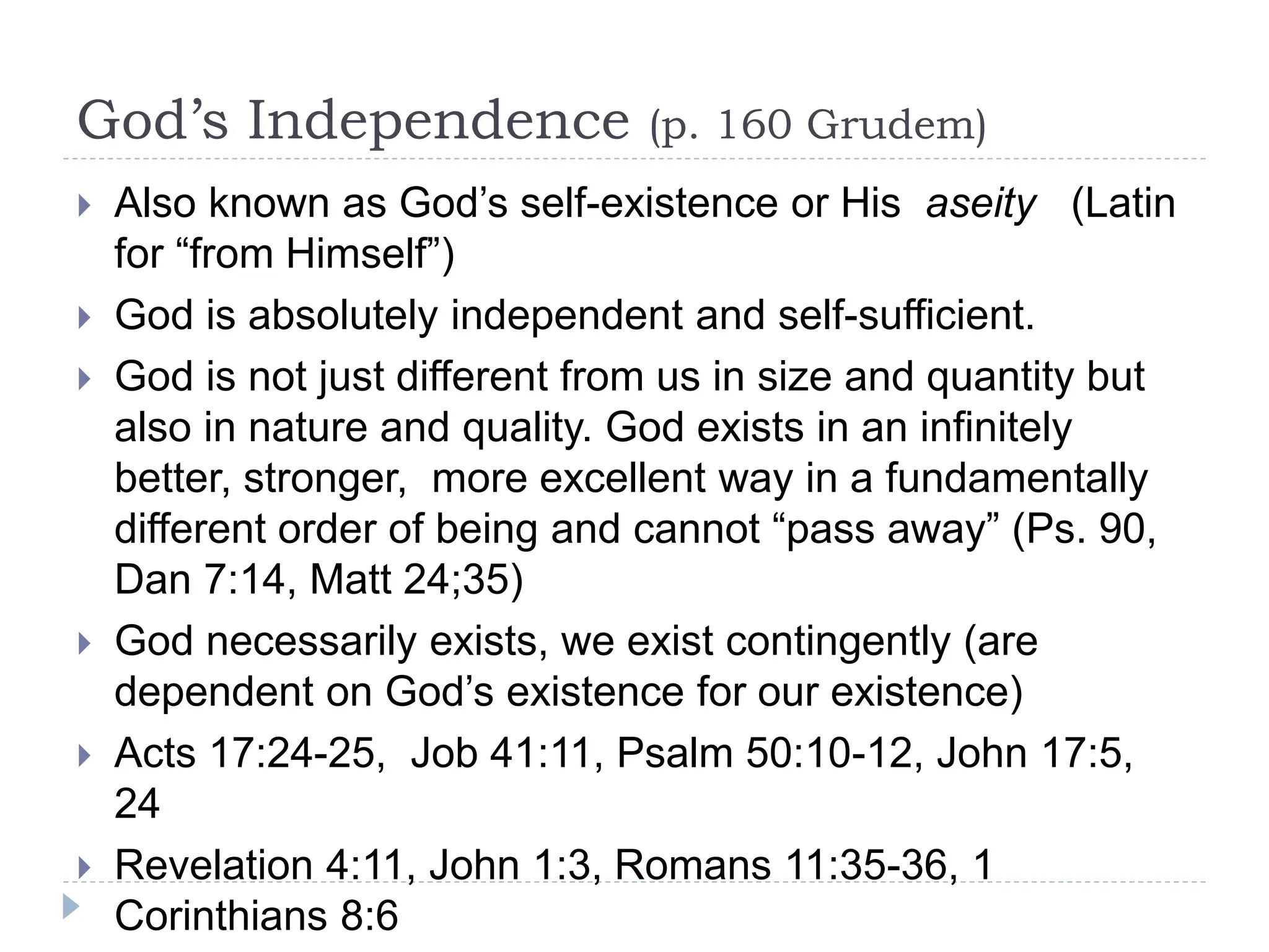 God’s Independence (p. 160 Grudem)
 Also known as God’s self-existence or His aseity (Latin
for “from Himself”)
 God is absolutely independent and self-sufficient.
 God is not just different from us in size and quantity but
also in nature and quality. God exists in an infinitely
better, stronger, more excellent way in a fundamentally
different order of being and cannot “pass away” (Ps. 90,
Dan 7:14, Matt 24;35)
 God necessarily exists, we exist contingently (are
dependent on God’s existence for our existence)
 Acts 17:24-25, Job 41:11, Psalm 50:10-12, John 17:5,
24
 Revelation 4:11, John 1:3, Romans 11:35-36, 1
Corinthians 8:6
 