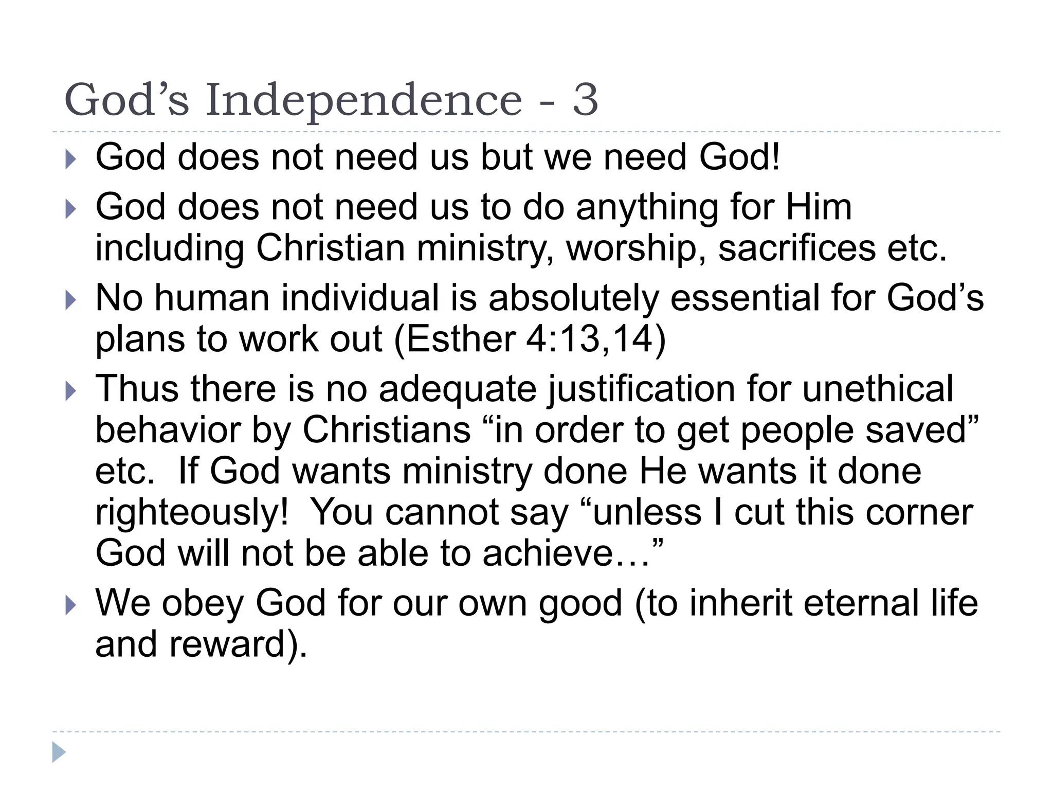 God’s Independence - 3
 God does not need us but we need God!
 God does not need us to do anything for Him
including Christian ministry, worship, sacrifices etc.
 No human individual is absolutely essential for God’s
plans to work out (Esther 4:13,14)
 Thus there is no adequate justification for unethical
behavior by Christians “in order to get people saved”
etc. If God wants ministry done He wants it done
righteously! You cannot say “unless I cut this corner
God will not be able to achieve…”
 We obey God for our own good (to inherit eternal life
and reward).
 