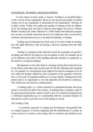 SYSTEMATIC TRAINING AND DEVELOPMENT
To train means to teach, guide, to instruct. Training is an inevitable thing f
or the survival of any organization. However, the amount and quality of training
carried out by any organization is determined by the organizations’ ideology an
d belief system. Further, the quality and quantity of training activity are influenc
ed by the training need, the need or objective then triggers the process. Writers
Herbert Chruden and Arthur Sherman Jr. (1963) believe that induction program
mes in terms of specific instruction given to new employees after a successful re
cruitment and placement process is actually the beginning of training.
Training and development have been seen to be terms similar in meaning,
but with slight differences with one having a narrower meaning where the other
is broader.
Training is a learning activity directed toward the acquisition of specific k
nowledge and skill for the purpose of an occupation or task- for example, the ne
ed for efficiency and safety in the handling particular machines or equipment, or
the need for a competent manager.
Development on the other hand is a learning activity that is directed towar
ds the future need rather than present need of both the individual and organizati
on. An example of a development need might be the need for managers to be ab
le to utilize the facilities offered by micro computers in the operation of the busi
ness, or the need of preparing employees to accept change. Training and develo
pment need in an organization is not only imperative but should be continuous.
This underscores the need for a training policy.
A training policy is a written statement on organizational plans and progr
ammes to develop the skill of the workers. A training policy constitutes a part of
the general personnel policy which in itself is part of a national development pla
n. Individual organizations go in to partnership with the vocational elements of
educational system to provide most of the training in society.
The Training Circle
A systematic approach to training and development will generally follo
w a logical sequence of activity beginning with the establishment of a policy an
d the resources to sustain it, then ending with an evaluation and feedback syste
m.
 