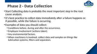 Phase 2 - Data Collection
•Start Collecting data is probably the most important step in the root
cause analysis.
•It’s best practice to collect data immediately after a failure happens or,
if possible, while the failure is occurring.
•Examples of data you should collect:
• Conditions before, during and after the occurrence.
• Employee involvement (actions taken).
• Any environmental factors.
• When machinery is involved, collect data and samples on things like
lubrication systems, filters and separators.
24
 