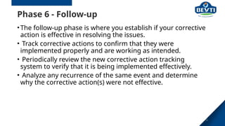 28
Phase 6 - Follow-up
•The follow-up phase is where you establish if your corrective
action is effective in resolving the issues.
• Track corrective actions to confirm that they were
implemented properly and are working as intended.
• Periodically review the new corrective action tracking
system to verify that it is being implemented effectively.
• Analyze any recurrence of the same event and determine
why the corrective action(s) were not effective.
 