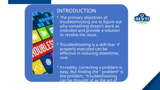 3
INTRODUCTION
• The primary objectives of
troubleshooting are to figure out
why something doesn't work as
intended and provide a solution
to resolve the issue.
• Troubleshooting is a skill that if
properly executed can be
effective in reducing downtime,
cost.
• In-reality, correcting a problem is
easy. But finding the “ problem” is
the problem. “troubleshooting
can be thought of as the art of
detecting”.
 