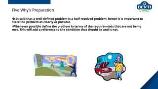 Five Why’s Preparation
•It is said that a well-defined problem is a half-resolved problem; hence it is important to
state the problem as clearly as possible.
•Whenever possible define the problem in terms of the requirements that are not being
met. This will add a reference to the condition that should be and is not.
 