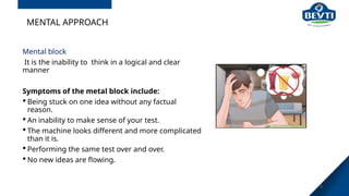 MENTAL APPROACH
Mental block
It is the inability to think in a logical and clear
manner
Symptoms of the metal block include:
 Being stuck on one idea without any factual
reason.
 An inability to make sense of your test.
 The machine looks different and more complicated
than it is.
 Performing the same test over and over.
 No new ideas are flowing.
8
 