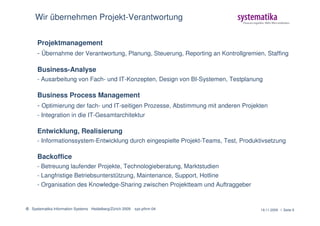 Wir übernehmen Projekt-Verantwortung


      Projektmanagement
      - Übernahme der Verantwortung, Planung, Steuerung, Reporting an Kontrollgremien, Staffing

      Business-Analyse
      - Ausarbeitung von Fach- und IT-Konzepten, Design von BI-Systemen, Testplanung

      Business Process Management
      - Optimierung der fach- und IT-seitigen Prozesse, Abstimmung mit anderen Projekten
      - Integration in die IT-Gesamtarchitektur

      Entwicklung, Realisierung
      - Informationssystem-Entwicklung durch eingespielte Projekt-Teams, Test, Produktivsetzung

      Backoffice
      - Betreuung laufender Projekte, Technologieberatung, Marktstudien
      - Langfristige Betriebsunterstützung, Maintenance, Support, Hotline
      - Organisation des Knowledge-Sharing zwischen Projektteam und Auftraggeber


© Systematika Information Systems Heidelberg/Zürich 2009   sys-pfirm-04               19.11.2009 l Seite 9
 