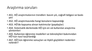 Araştırma soruları
• AS1. HÖ araştırmalarının trendleri: basım yılı, coğrafi bölgesi ve baskı
yeri
• AS2. HÖ araştırmasında hangi konuların kapsandığı
• AS3. HÖ’de kapsama alınan katılımcılar (paydaşlar)
• AS4. Sistematik derlemede HÖ için en sık kullanılan araştırma
yöntemleri
• AS5. Kullanılan öğrenme modelleri ve teknolojileri bakımından
HÖ’nün nasıl tasarlandığı
• AS7. HÖ’nün öğrenme sonuçları ve ilişkili güçlükleri nedenleri
nelerdir?
 
