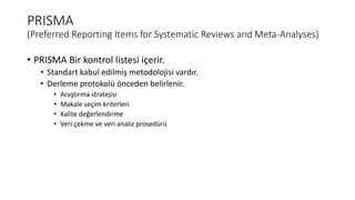 PRISMA
(Preferred Reporting Items for Systematic Reviews and Meta-Analyses)
• PRISMA Bir kontrol listesi içerir.
• Standart kabul edilmiş metodolojisi vardır.
• Derleme protokolü önceden belirlenir.
• Araştırma stratejisi
• Makale seçim kriterleri
• Kalite değerlendirme
• Veri çekme ve veri analiz prosedürü
 