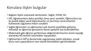 Konulara ilişkin bulgular
• Bağlam ilişkili sistematik derlemeler: Sağlık, STEM; Dil.
• HÖ, öğretmenlere daha yenilikçi olma şansı verebilir. Öğrencilere ise
bu pratik bilgiyi sanal laboratuarlar ve çevrimiçi sanal ortamlar
kullanarak uygulama imkan sunabilir.
• Sağlık öğrencileri ve eğitmenleri çok önemli çeşitlilikte gelişmiş
teknoloji ve öğrenme gereçlerini beceri gelişimi için kullanabilirler.
• Matematik gibi öğrenci performans değerlendirmesinin önem taşıdığı
alanlarda HÖ önemli üstünlükler taşıyacaktır.
• Eğitmenlerin HÖ’yi derslerinde uygulamaya istekli oldukları, ancak
bunu nasıl yapacaklarını tam olarak bilmedikleri görülmektedir.
 