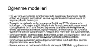 Öğrenme modelleri
• HÖ ve Ters-yüz edilmiş sınıf konularında çalışmalar bulunuyor ancak
online ve yüzyüze çözümlerin karma uygulanması konusunda çok az
sayıda çalışma bulunuyor.
• Ters-yüz modellerde en fazla çalışma Sağlık ve STEM alanlarında
bulunuyor. «Örneğin, sağlık bileşeninde ters-yüz modeli kursun temel
konseptlerinin farklı sınıf öncesi öğrenme stratejileriyle birleştirilerek,
online öğrenme platformları, eğitici videolar, animasyonlar ve 3D sanal
oyunlar ile birlikte uygulanabilir» Ayrıca sanal mecraları da kullanabilirler.
• Sınıf aktiviteleri; eğitmen dersi, tartışmalar, pratik ve egzersizler, klinik ve
laboratuvar öğrenimi ve simülasyonlar şeklinde gerçekleşebilir.
• Sınıf sonrası aktiviteler akran değerlendirmeleri, sınıf aktivitesi sonrası
değerlendirmeler ve anketler
• Karma, esnek ve online aktiviteler de daha çok STEM’de uygulanmıştır.
 