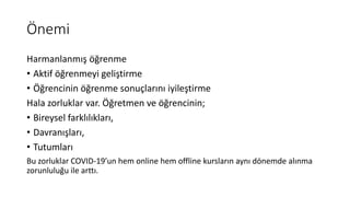 Önemi
Harmanlanmış öğrenme
• Aktif öğrenmeyi geliştirme
• Öğrencinin öğrenme sonuçlarını iyileştirme
Hala zorluklar var. Öğretmen ve öğrencinin;
• Bireysel farklılıkları,
• Davranışları,
• Tutumları
Bu zorluklar COVID-19’un hem online hem offline kursların aynı dönemde alınma
zorunluluğu ile arttı.
 