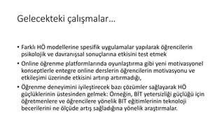 Gelecekteki çalışmalar…
• Farklı HÖ modellerine spesifik uygulamalar yapılarak öğrencilerin
psikolojik ve davranışsal sonuçlarına etkisini test etmek
• Online öğrenme platformlarında oyunlaştırma gibi yeni motivasyonel
konseptlerle entegre online derslerin öğrencilerin motivasyonu ve
etkileşimi üzerinde etkisini artırıp artırmadığı,
• Öğrenme deneyimini iyileştirecek bazı çözümler sağlayarak HÖ
güçlüklerinin üstesinden gelmek: Örneğin, BİT yetersizliği güçlüğü için
öğretmenlere ve öğrencilere yönelik BIT eğitimlerinin teknoloji
becerilerini ne ölçüde artış sağladığına yönelik araştırmalar.
 