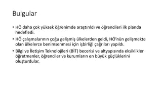Bulgular
• HÖ daha çok yüksek öğrenimde araştırıldı ve öğrencileri ilk planda
hedefledi.
• HÖ çalışmalarının çoğu gelişmiş ülkelerden geldi, HÖ’nün gelişmekte
olan ülkelerce benimsenmesi için işbirliği çağrıları yapıldı.
• Bilgi ve İletişim Teknolojileri (BİT) becerisi ve altyapısında eksiklikler
öğretmenler, öğrenciler ve kurumların en büyük güçlüklerini
oluşturdular.
 