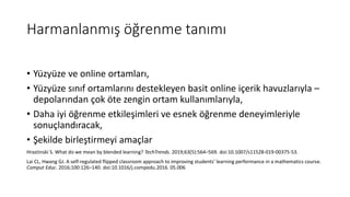 Harmanlanmış öğrenme tanımı
• Yüzyüze ve online ortamları,
• Yüzyüze sınıf ortamlarını destekleyen basit online içerik havuzlarıyla –
depolarından çok öte zengin ortam kullanımlarıyla,
• Daha iyi öğrenme etkileşimleri ve esnek öğrenme deneyimleriyle
sonuçlandıracak,
• Şekilde birleştirmeyi amaçlar
Hrastinski S. What do we mean by blended learning? TechTrends. 2019;63(5):564–569. doi:10.1007/s11528-019-00375-53.
Lai CL, Hwang GJ. A self-regulated flipped classroom approach to improving students’ learning performance in a mathematics course.
Comput Educ. 2016;100:126–140. doi:10.1016/j.compedu.2016. 05.006
 