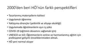 2000’den beri HÖ’nün farklı perspektifleri
• Tasarlanmış materyallerin kalitesi
• Uygulamalı öğrenme
• Yaklaşıma dirençler (yetkinlik ve altyapı eksikliği)
• Uygulamada öğretmenlerin aşırı iş yükü
• COVID-19 (eğitimin devamını sağlamak için)
• UNESCO ve ILO: Öğretmenlerin online ve harmanlanmış eğitim için
profesyonel gelişimi önceliklerimizden olmalı.
• HÖ yeni normal oluyor
 