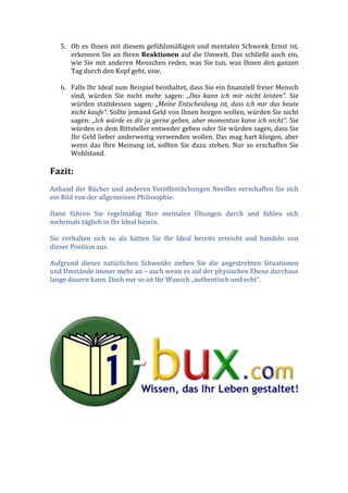 5. Ob	
  es	
  Ihnen	
  mit	
  diesem	
  gefühlsmäßigen	
  und	
  mentalen	
  Schwenk	
  Ernst	
  ist,	
  
erkennen	
  Sie	
  an	
  Ihren	
  Reaktionen	
  auf	
  die	
  Umwelt.	
  Das	
  schließt	
  auch	
  ein,	
  
wie	
  Sie	
  mit	
  anderen	
  Menschen	
  reden,	
  was	
  Sie	
  tun,	
  was	
  Ihnen	
  den	
  ganzen	
  
Tag	
  durch	
  den	
  Kopf	
  geht,	
  usw.	
  
	
  
6. Falls	
  Ihr	
  Ideal	
  zum	
  Beispiel	
  beinhaltet,	
  dass	
  Sie	
  ein	
  finanziell	
  freier	
  Mensch	
  
sind,	
   würden	
   Sie	
   nicht	
   mehr	
   sagen:	
   „Das	
   kann	
   ich	
   mir	
   nicht	
   leisten“.	
   Sie	
  
würden	
   stattdessen	
   sagen:	
   „Meine	
  Entscheidung	
  ist,	
  dass	
  ich	
  mir	
  das	
  heute	
  
nicht	
  kaufe“.	
  Sollte	
  jemand	
  Geld	
  von	
  Ihnen	
  borgen	
  wollen,	
  würden	
  Sie	
  nicht	
  
sagen:	
  „Ich	
  würde	
  es	
  dir	
  ja	
  gerne	
  geben,	
  aber	
  momentan	
  kann	
  ich	
  nicht“.	
  Sie	
  
würden	
  es	
  dem	
  Bittsteller	
  entweder	
  geben	
  oder	
  Sie	
  würden	
  sagen,	
  dass	
  Sie	
  
Ihr	
  Geld	
  lieber	
  anderweitig	
  verwenden	
  wollen.	
  Das	
  mag	
  hart	
  klingen,	
  aber	
  
wenn	
  das	
  Ihre	
  Meinung	
  ist,	
  sollten	
  Sie	
  dazu	
  stehen.	
  Nur	
  so	
  erschaffen	
  Sie	
  
Wohlstand.	
  
	
  
Fazit:	
  
	
  
Anhand	
  der	
  Bücher	
  und	
  anderen	
  Veröffentlichungen	
  Nevilles	
  verschaffen	
  Sie	
  sich	
  
ein	
  Bild	
  von	
  der	
  allgemeinen	
  Philosophie.	
  
	
  
Dann	
   führen	
   Sie	
   regelmäßig	
   Ihre	
   mentalen	
   Übungen	
   durch	
   und	
   fühlen	
   sich	
  
mehrmals	
  täglich	
  in	
  Ihr	
  Ideal	
  hinein.	
  
	
  
Sie	
   verhalten	
   sich	
   so	
   als	
   hätten	
   Sie	
   Ihr	
   Ideal	
   bereits	
   erreicht	
   und	
   handeln	
   von	
  
dieser	
  Position	
  aus.	
  
	
  
Aufgrund	
   dieses	
   natürlichen	
   Schwenks	
   ziehen	
   Sie	
   die	
   angestrebten	
   Situationen	
  
und	
  Umstände	
  immer	
  mehr	
  an	
  –	
  auch	
  wenn	
  es	
  auf	
  der	
  physischen	
  Ebene	
  durchaus	
  
lange	
  dauern	
  kann.	
  Doch	
  nur	
  so	
  ist	
  Ihr	
  Wunsch	
  „authentisch	
  und	
  echt“.	
  
	
  
	
  
	
  
	
  
	
  
	
  
 