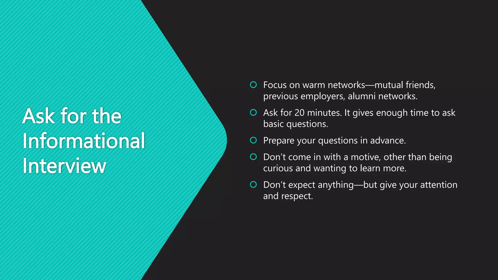 Ask for the
Informational
Interview
 Focus on warm networks—mutual friends,
previous employers, alumni networks.
 Ask for 20 minutes. It gives enough time to ask
basic questions.
 Prepare your questions in advance.
 Don’t come in with a motive, other than being
curious and wanting to learn more.
 Don’t expect anything—but give your attention
and respect.
 