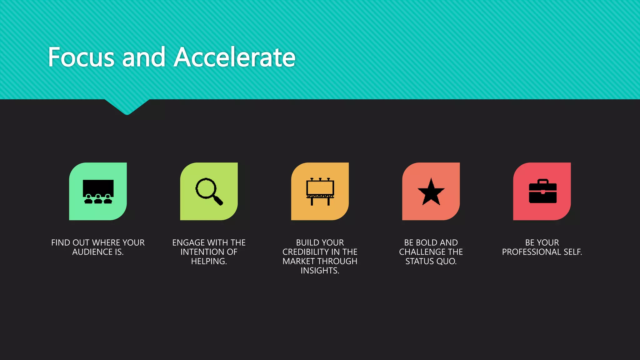 Focus and Accelerate
FIND OUT WHERE YOUR
AUDIENCE IS.
ENGAGE WITH THE
INTENTION OF
HELPING.
BUILD YOUR
CREDIBILITY IN THE
MARKET THROUGH
INSIGHTS.
BE BOLD AND
CHALLENGE THE
STATUS QUO.
BE YOUR
PROFESSIONAL SELF.
 