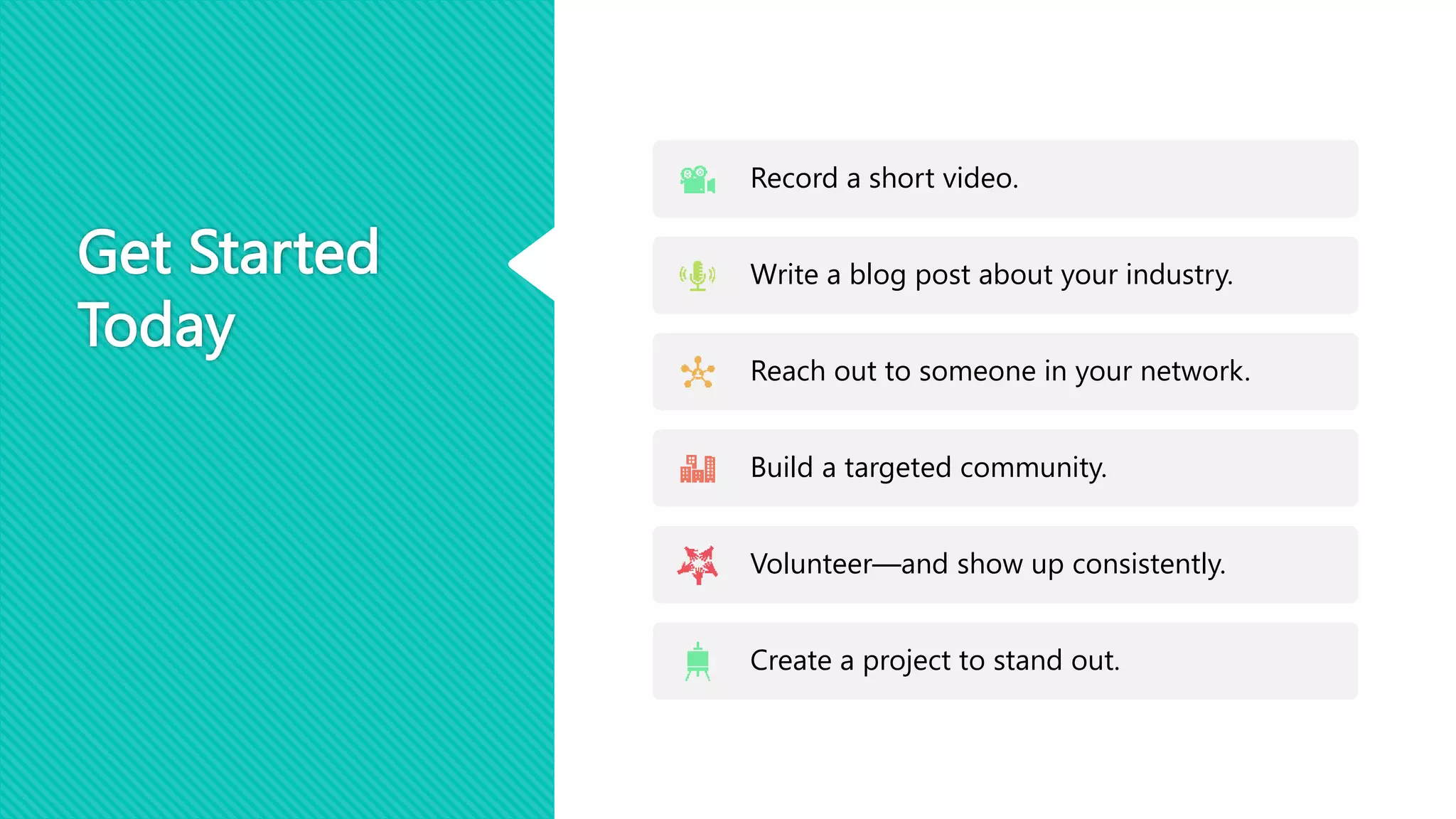 Get Started
Today
Record a short video.
Write a blog post about your industry.
Reach out to someone in your network.
Build a targeted community.
Volunteer—and show up consistently.
Create a project to stand out.
 