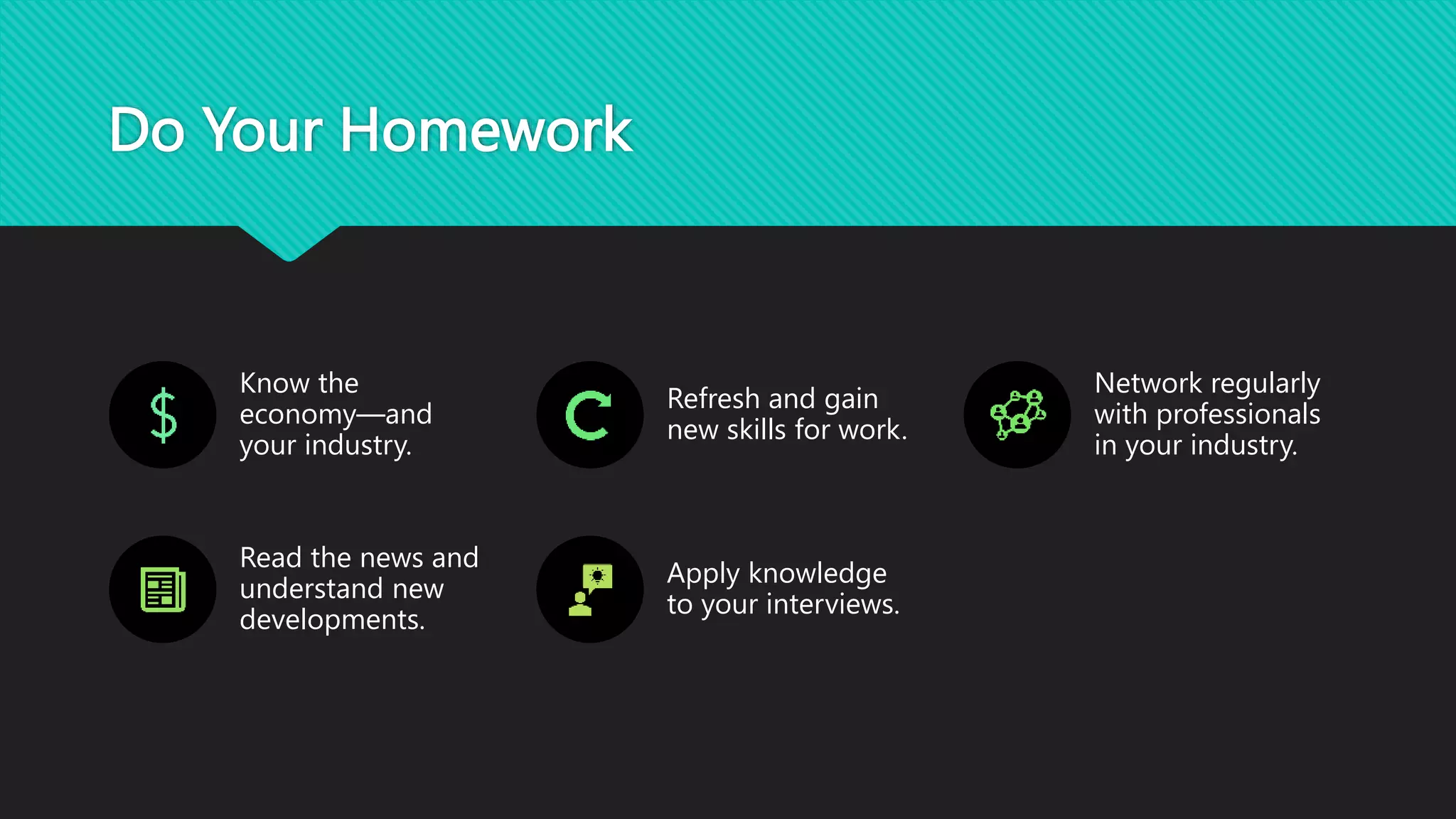Do Your Homework
Know the
economy—and
your industry.
Refresh and gain
new skills for work.
Network regularly
with professionals
in your industry.
Read the news and
understand new
developments.
Apply knowledge
to your interviews.
 