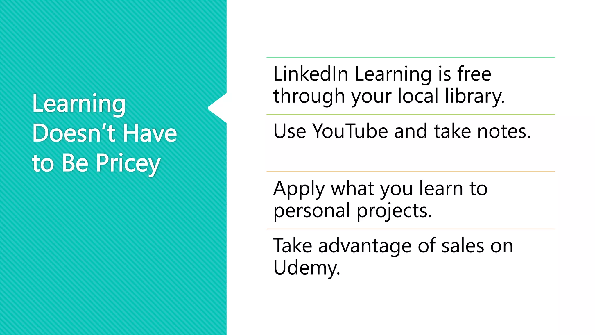 Learning
Doesn’t Have
to Be Pricey
LinkedIn Learning is free
through your local library.
Use YouTube and take notes.
Apply what you learn to
personal projects.
Take advantage of sales on
Udemy.
 
