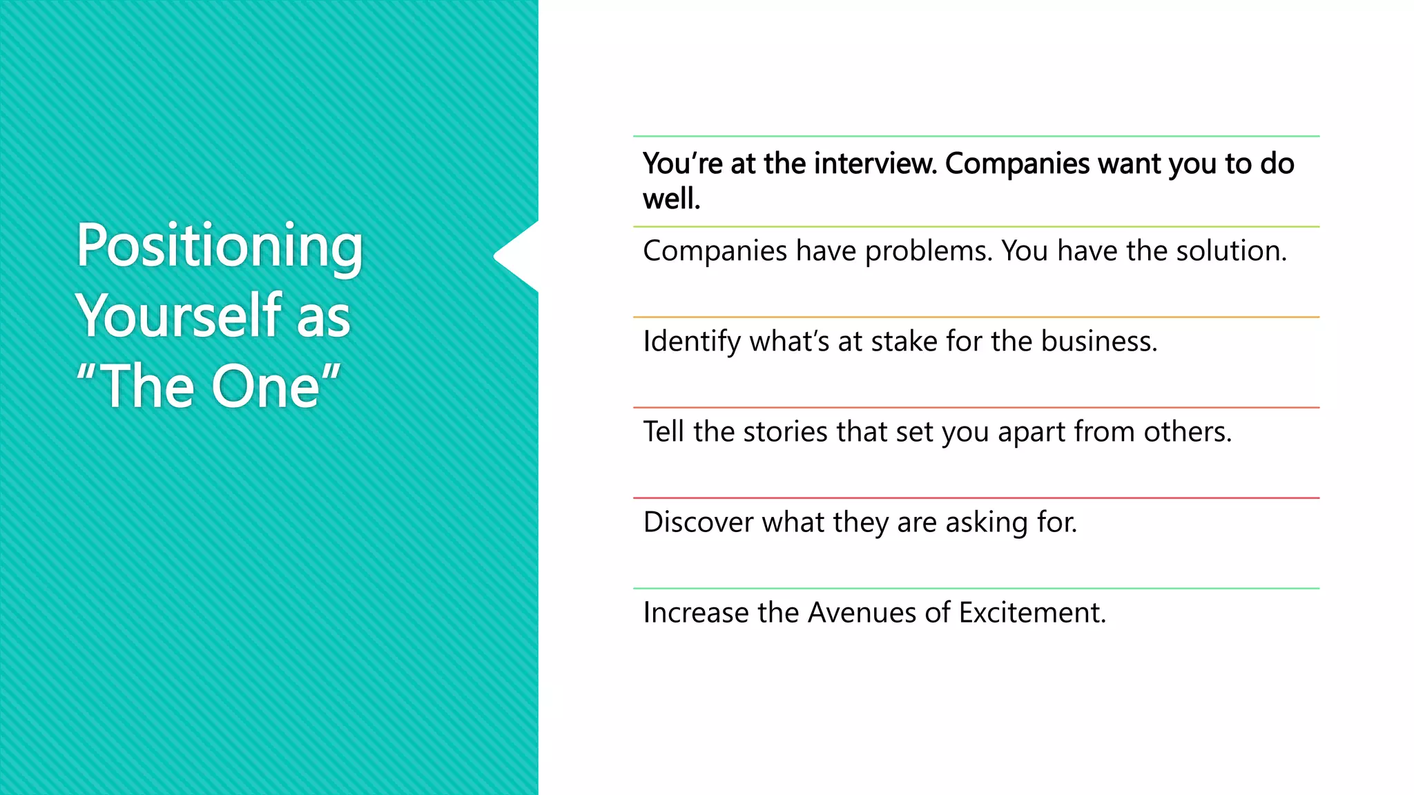 Positioning
Yourself as
“The One”
You’re at the interview. Companies want you to do
well.
Companies have problems. You have the solution.
Identify what’s at stake for the business.
Tell the stories that set you apart from others.
Discover what they are asking for.
Increase the Avenues of Excitement.
 