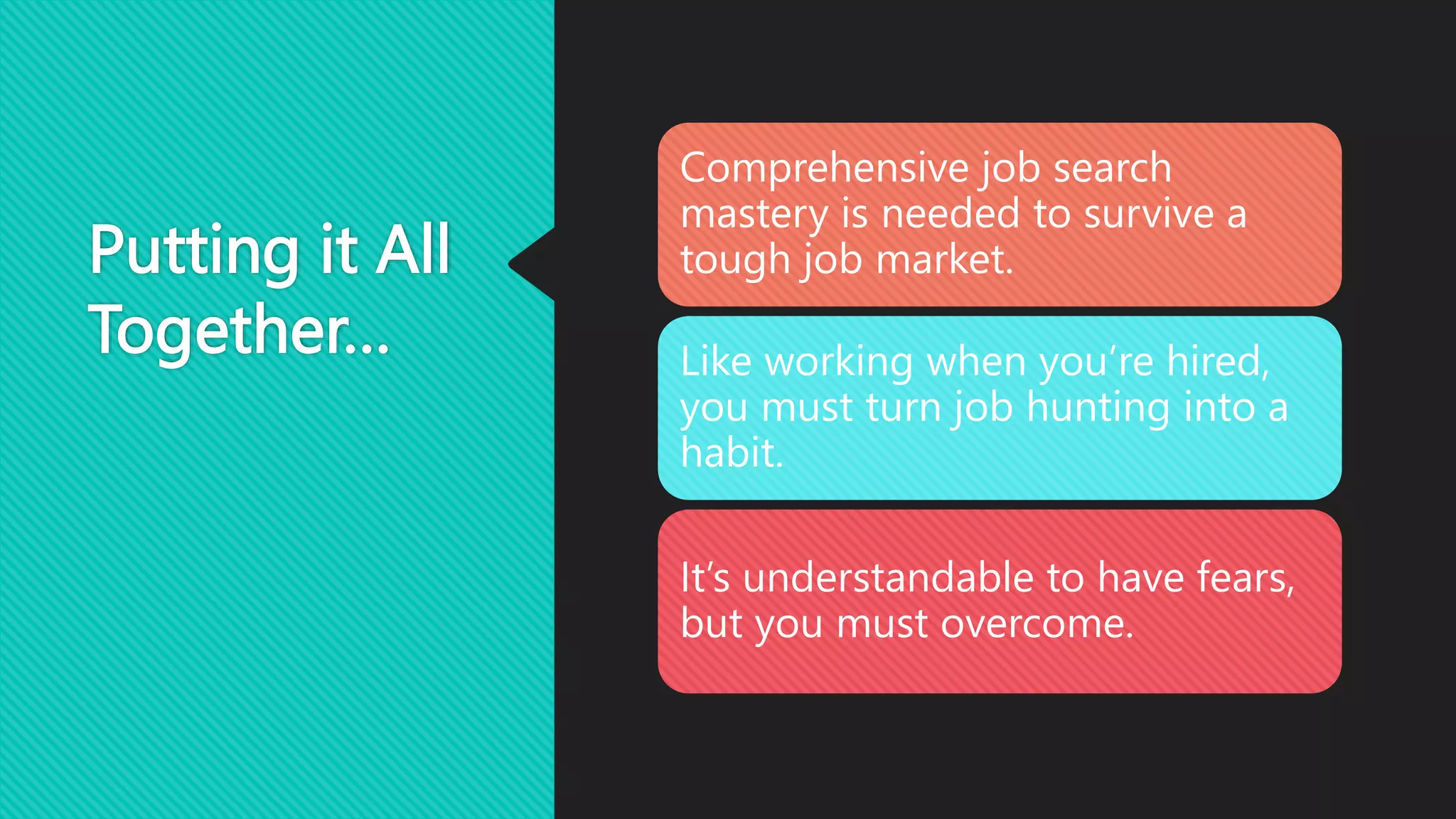 Putting it All
Together…
Comprehensive job search
mastery is needed to survive a
tough job market.
Like working when you’re hired,
you must turn job hunting into a
habit.
It’s understandable to have fears,
but you must overcome.
 