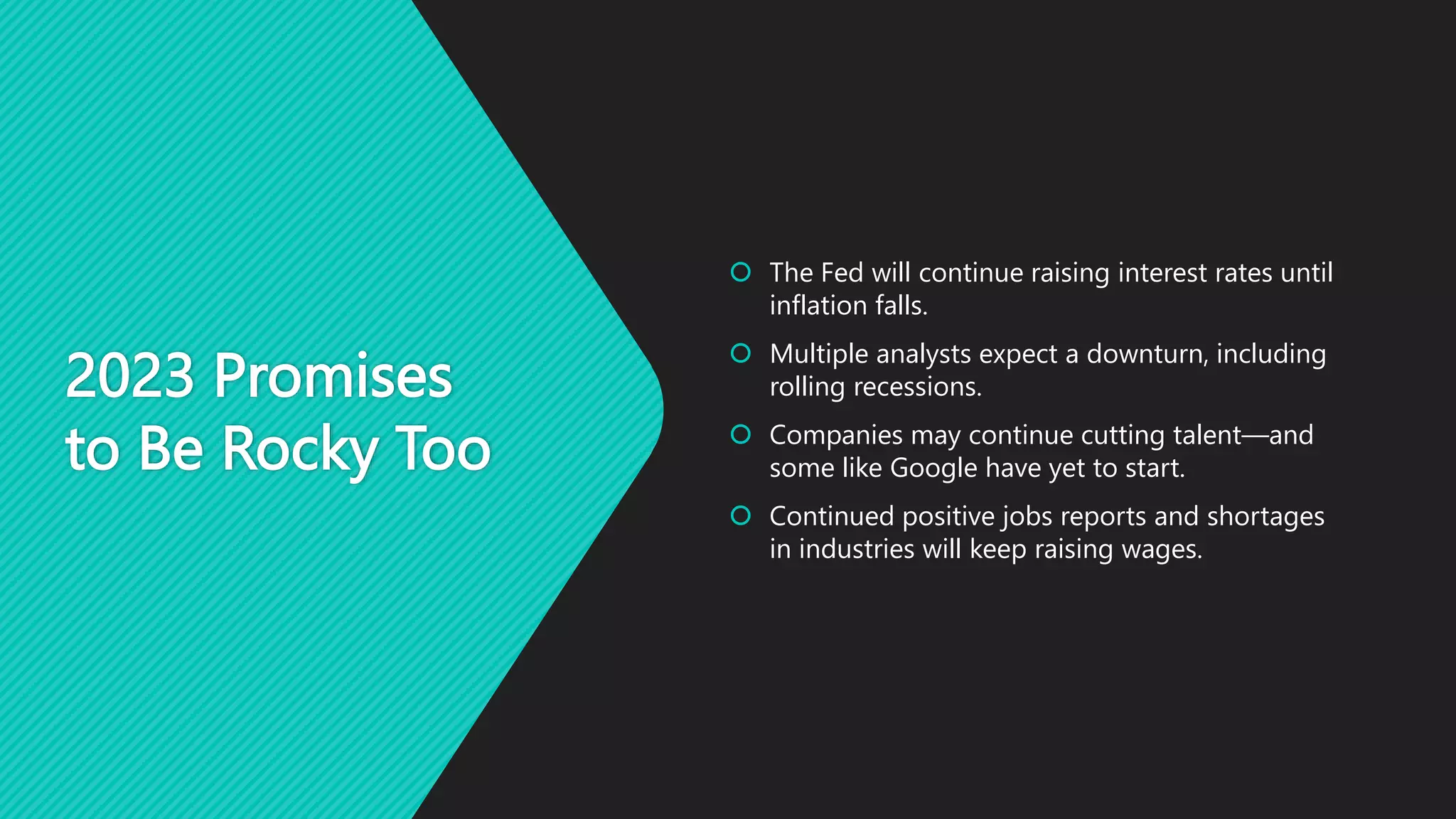 2023 Promises
to Be Rocky Too
 The Fed will continue raising interest rates until
inflation falls.
 Multiple analysts expect a downturn, including
rolling recessions.
 Companies may continue cutting talent—and
some like Google have yet to start.
 Continued positive jobs reports and shortages
in industries will keep raising wages.
 