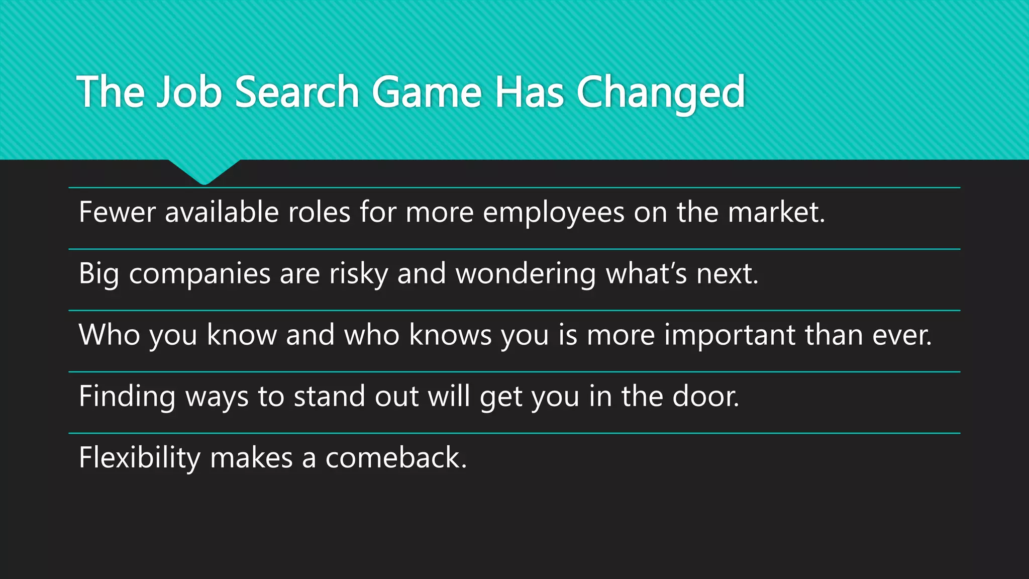 The Job Search Game Has Changed
Fewer available roles for more employees on the market.
Big companies are risky and wondering what’s next.
Who you know and who knows you is more important than ever.
Finding ways to stand out will get you in the door.
Flexibility makes a comeback.
 