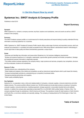 Find Industry reports, Company profiles
ReportLinker                                                                      and Market Statistics



                                           >> Get this Report Now by email!

Systemax Inc.: SWOT Analysis & Company Profile
Published on April 2010

                                                                                                            Report Summary

Synopsis
WMI's Systemax Inc. contains a company overview, key facts, locations and subsidiaries, news and events as well as a SWOT
analysis of the company.


Summary
This SWOT Analysis company profile is a crucial resource for industry executives and anyone looking to quickly understand the key
information concerning Systemax Inc.'s business.


WMI's 'Systemax Inc. SWOT Analysis & Company Profile' reports utilize a wide range of primary and secondary sources, which are
analyzed and presented in a consistent and easily accessible format. WMI strictly follows a standardized research methodology to
ensure high levels of data quality and these characteristics guarantee a unique report.


Scope
' Examines and identifies key information and issues about (Systemax Inc.) for business intelligence requirements
' Studies and presents Systemax Inc.'s strengths, weaknesses, opportunities (growth potential) and threats (competition). Strategic
and operational business information is objectively reported.
' The profile contains business operations, the company history, major products and services, prospects, key competitors, structure
and key employees, locations and subsidiaries.


Reasons To Buy
' Quickly enhance your understanding of the company.
' Obtain details and analysis of the market and competitors as well as internal and external factors which could impact the industry.
' Increase business/sales activities by understanding your competitors' businesses better.
' Recognize potential partnerships and suppliers.
' Obtain yearly profitability figures


Key Highlights
Systemax Inc. is a specialty in-store, online and catalog retailer of computers, computer supplies, consumer electronics and other
related products. The product portfolio offered includes over 100,000 branded and private label products consisting of computers,
computer supplies, consumer electronics, handling equipment, storage equipment, consumable industrial items and software
solutions. In addition the company also assembles private label PCs in its ISO-9001:2000 certified facility in Fletcher, Ohio. The
company operates through its subsidiaries in North America and Europe. The operations include 29 retail locations in North America
and Puerto Rico, e-commerce websites and specialty catalogs. The company is headquartered at Port Washington in New York,
United States.




                                                                                                             Table of Content

1 Company Overview



Systemax Inc.: SWOT Analysis & Company Profile                                                                                  Page 1/4
 