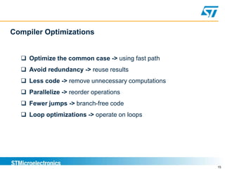 15
Compiler Optimizations
 Optimize the common case -> using fast path
 Avoid redundancy -> reuse results
 Less code -> remove unnecessary computations
 Parallelize -> reorder operations
 Fewer jumps -> branch-free code
 Loop optimizations -> operate on loops
 
