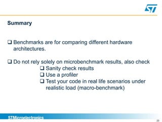 23
Summary
 Benchmarks are for comparing different hardware
architectures.
 Do not rely solely on microbenchmark results, also check
 Sanity check results
 Use a profiler
 Test your code in real life scenarios under
realistic load (macro-benchmark)
 