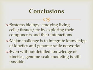 
Systems biology: studying living
cells/tissues/etc by exploring their
components and their interactions
Major challenge is to integrate knowledge
of kinetics and genome-scale networks
Even without detailed knowledge of
kinetics, genome-scale modeling is still
possible
Conclusions
 