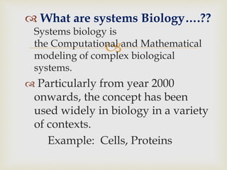 
 What are systems Biology….??
Systems biology is
the Computational and Mathematical
modeling of complex biological
systems.
 Particularly from year 2000
onwards, the concept has been
used widely in biology in a variety
of contexts.
Example: Cells, Proteins
 