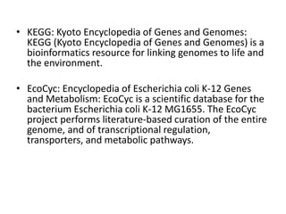 • KEGG: Kyoto Encyclopedia of Genes and Genomes:
KEGG (Kyoto Encyclopedia of Genes and Genomes) is a
bioinformatics resource for linking genomes to life and
the environment.
• EcoCyc: Encyclopedia of Escherichia coli K-12 Genes
and Metabolism: EcoCyc is a scientific database for the
bacterium Escherichia coli K-12 MG1655. The EcoCyc
project performs literature-based curation of the entire
genome, and of transcriptional regulation,
transporters, and metabolic pathways.
 