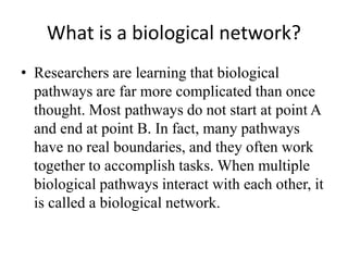 What is a biological network?
• Researchers are learning that biological
pathways are far more complicated than once
thought. Most pathways do not start at point A
and end at point B. In fact, many pathways
have no real boundaries, and they often work
together to accomplish tasks. When multiple
biological pathways interact with each other, it
is called a biological network.
 
