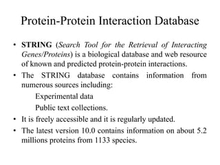 Protein-Protein Interaction Database
• STRING (Search Tool for the Retrieval of Interacting
Genes/Proteins) is a biological database and web resource
of known and predicted protein-protein interactions.
• The STRING database contains information from
numerous sources including:
Experimental data
Public text collections.
• It is freely accessible and it is regularly updated.
• The latest version 10.0 contains information on about 5.2
millions proteins from 1133 species.
 