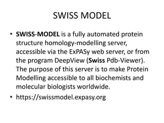 SWISS MODEL
• SWISS-MODEL is a fully automated protein
structure homology-modelling server,
accessible via the ExPASy web server, or from
the program DeepView (Swiss Pdb-Viewer).
The purpose of this server is to make Protein
Modelling accessible to all biochemists and
molecular biologists worldwide.
• https://swissmodel.expasy.org
 